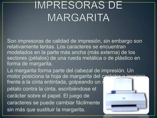 IMPRESORAS DE MARGARITASon impresoras de calidad de impresión, sin embargo son relativamente lentas. Los caracteres se encuentran modelados en la parte más ancha (más externa) de los sectores (pétalos) de una rueda metálica o de plástico en forma de margarita.La margarita forma parte del cabezal de impresión. Un motor posiciona la hoja de margarita del carácter a imprimir frente a la cinta entintada, golpeando un martillo al pétalo contra la cinta, escribiéndose el carácter sobre el papel. El juego de caracteres se puede cambiar fácilmente sin más que sustituir la margarita.