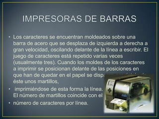 IMPRESORAS DE BARRASLos caracteres se encuentran moldeados sobre una barra de acero que se desplaza de izquierda a derecha a gran velocidad, oscilando delante de la línea a escribir. El juego de caracteres está repetido varias veces (usualmente tres). Cuando los moldes de los caracteres a imprimir se posicionan delante de las posiciones en que han de quedar en el papel se disparan por detrás de éste unos martillos,imprimiéndose de esta forma la línea.El número de martillos coincide con el número de caracteres por línea.
