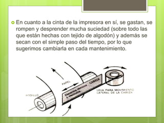  En cuanto a la cinta de la impresora en sí, se gastan, se
rompen y desprender mucha suciedad (sobre todo las
que están hechas con tejido de algodón) y además se
secan con el simple paso del tiempo, por lo que
sugerimos cambiarla en cada mantenimiento.
 
