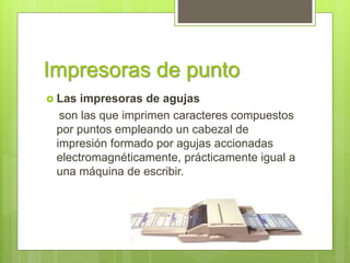 Impresoras de punto
 Las impresoras de agujas
son las que imprimen caracteres compuestos
por puntos empleando un cabezal de
impresión formado por agujas accionadas
electromagnéticamente, prácticamente igual a
una máquina de escribir.
 