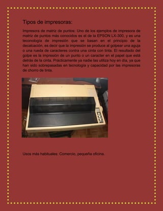 Tipos de impresoras:
Impresora de matriz de puntos: Uno de los ejemplos de impresora de
matriz de puntos más conocidos es el de la EPSON LX-300, y es una
teconología de impresión que se basan en el principio de la
decalcación, es decir que la impresión se produce al golpear una aguja
o una rueda de caracteres contra una cinta con tinta. El resultado del
golpe es la impresión de un punto o un caracter en el papel que está
detrás de la cinta. Prácticamente ya nadie las utiliza hoy en día, ya que
han sido sobrepasadas en tecnología y capacidad por las impresoras
de chorro de tinta.
Usos más habituales: Comercio, pequeña oficina.
 