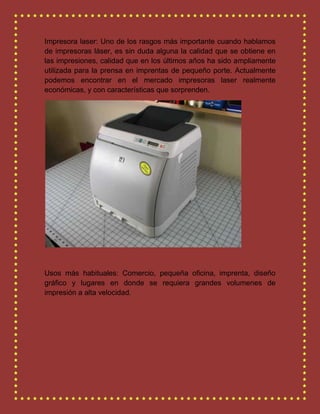 Impresora laser: Uno de los rasgos más importante cuando hablamos
de impresoras láser, es sin duda alguna la calidad que se obtiene en
las impresiones, calidad que en los últimos años ha sido ampliamente
utilizada para la prensa en imprentas de pequeño porte. Actualmente
podemos encontrar en el mercado impresoras laser realmente
económicas, y con características que sorprenden.
Usos más habituales: Comercio, pequeña oficina, imprenta, diseño
gráfico y lugares en donde se requiera grandes volumenes de
impresión a alta velocidad.
 