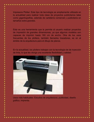 Impresora Plotter: Este tipo de tecnología es ampliamente utilizada en
la actualidad para realizar toda clase de proyectos publicitarios tales
como gigantografías, además de cartelería comercial y publicitaria en
tamaños extra grandes.
Esta es una herramienta que le permite al usuario realizar proyectos
de impresión de grandes dimensiones, ya que algunos modelos son
capaces de imprimir hasta 160 cm de ancho. Otra de los usos
frecuentes de los plotters, también llamados trazadores, es en el
ámbito de la arquitectura para el dibujo de planos.
En la actualidad, los plotters trabajan con la tecnología de de inyección
de tinta, lo que les otorga una excelente flexibilidad y calidad.
Usos más habituales: Estudios de arquitectura, publicidad, diseño
gráfico, imprenta.
 