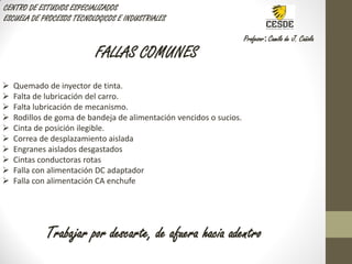 CENTRO DE ESTUDIOS ESPECIALIZADOS
ESCUELA DE PROCESOS TECNOLOGICOS E INDUSTRIALES
Profesor: Camilo de J. Cañola
FALLAS COMUNES
 Quemado de inyector de tinta.
 Falta de lubricación del carro.
 Falta lubricación de mecanismo.
 Rodillos de goma de bandeja de alimentación vencidos o sucios.
 Cinta de posición ilegible.
 Correa de desplazamiento aislada
 Engranes aislados desgastados
 Cintas conductoras rotas
 Falla con alimentación DC adaptador
 Falla con alimentación CA enchufe
Trabajar por descarte, de afuera hacia adentro
 