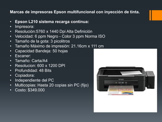 Marcas de impresoras Epson multifuncional con inyección de tinta.

•   Epson L210 sistema recarga continua:
•   Impresora:
•   Resolución:5760 x 1440 Dpi Alta Definición
•   Velocidad: 6 ppm Negro - Color 3 ppm Norma ISO
•   Tamaño de la gota: 3 picolitros
•   Tamaño Máximo de impresión: 21.16cm x 111 cm
•   Capacidad Bandeja: 50 hojas
•   Escaner:
•   Tamaño: Carta/A4
•   Resolucion: 600 x 1200 DPI
•   Profundidad: 48 Bits
•   Copiadora:
•   Independiente del PC
•   Multicopias: Hasta 20 copias sin PC (fijo)
•   Costo: $349.000
 