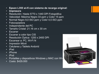 •   Epson L355 wi-fi con sistema de recarga original:
•   Impresora
•   Resolución: Hasta 5770 x 1440 DPI Fotográfica
•   Velocidad: Máxima Negro 33 ppm y Color 15 ppm
•   Normal Negro 9,0 ISO ppm y Color 4,5 ISO ppm
•   Fotocopiadora
•   Independiente del PC
•   Tamaño Cristal: 21.16 cm x 30 cm
•   Escaner
•   Escaner a color tipo CIS
•   Resolución Óptica: 1200 x 2400 DPI
•   Escanear a: PC, Wi-Fi N
•   Impresión Móvil
•   Celulares y Tablets Andorid
•   iPad
•   iPhone
•   iPod
•   Portatiles y dispositivos Windows y MAC con Wi-Fi
•   Costo: $429.000
 