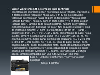 • Epson work force 545 sistema de tinta continua:
• Tecnologia de impresion epson micropiezo punto variable, impresion a
  4 colores (cmyk) resolucion hasta 5760 x 1440 dpi de resolucion,
  velocidad de impresion hasta 38 ppm en texto negro y texto a color
  (calidad borrador), hasta 27 ppm en texto negro y 19 en texto a color
  (calidad laser), tamaño de la gota 2 picolitros, numero de inyectores
  monocromaticos: 384 boquillas (k), color: 128 boquillas x 3 (cmy), area
  de impresion maxima: 21,6cm (8,5") (ancho) x 111 cm (44") (largo),
  borderfree: 4"x6", 5"x7", 8"x10", a4 y carta, alimentacion de papel hojas
  sueltas, tama?o de papel carta, oficio (21,6 x 35,6cm), a4, b5, a5, a6,
  informe, ejecutivo, media carta, definido por el usuario: (8,9 a 21,6 cm)
  x (8,9 a 111,7cm), sobres: no. 10, dl, c6, tipos de papel comun, bond,
  papel recubierto, papel con acabado mate, papel con acabado brillante
  y semibrillante, autoadhesivo y otros, capacidad de entrada de papel
  bandeja de entrada: 120 hojas / 10 sobres, interfaces usb 2.0 (high
  speed, tambien compatible con usb 1.1), wi-fi 802.11b/g (red
  inalambrica), 10 base-t, 100 base-tx (ethernet), visor visor a color
  ajustable de 2.5 pulgadas
                              Costo: $469.000
 