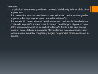Ventajas:
• La principal ventaja es que tienen un costo inicial muy inferior al de otras
  impresoras.
• La nuevas impresoras cuentan con una velocidad de impresión igual o
  superior a las impresoras láser de mediano tamaño.
• La instalación de un sistema de alimentación continuo de tinta baja los
  costes de impresión a menos de 1 centavo de dólar por página en color.
• Otra ventaja adicional es su reducido tamaño frente a las impresoras
  láser en color, debido a que estas últimas tienen que almacenar cuatro
  tóneres (cian, amarillo, magenta y negro) de grandes dimensiones en su
  interior.
 