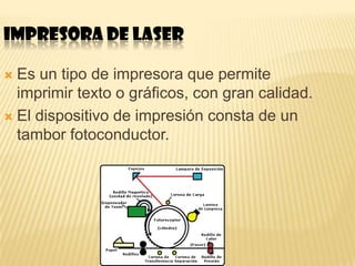 IMPRESORA DE LASER

 Es un tipo de impresora que permite
  imprimir texto o gráficos, con gran calidad.
 El dispositivo de impresión consta de un
  tambor fotoconductor.
 