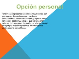 Para mi las impresoras epson son muy buenas, por
que a pesar de que tienen un muy buen
funcionamiento y buen rendimiento y a pesar de esto
no tiene un costo muy alto por que hay una gran
variedad de impresoras dependiendo a la necesidad,
por ejemplo existen impresoras para fotógrafos
también como para el hogar
 