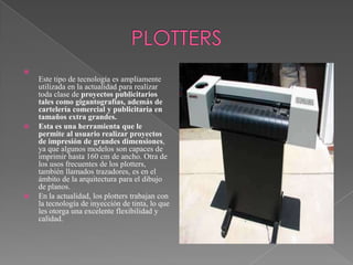 





Este tipo de tecnología es ampliamente
utilizada en la actualidad para realizar
toda clase de proyectos publicitarios
tales como gigantografías, además de
cartelería comercial y publicitaria en
tamaños extra grandes.
Esta es una herramienta que le
permite al usuario realizar proyectos
de impresión de grandes dimensiones,
ya que algunos modelos son capaces de
imprimir hasta 160 cm de ancho. Otra de
los usos frecuentes de los plotters,
también llamados trazadores, es en el
ámbito de la arquitectura para el dibujo
de planos.
En la actualidad, los plotters trabajan con
la tecnología de inyección de tinta, lo que
les otorga una excelente flexibilidad y
calidad.

 