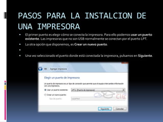 PASOS PARA LA INSTALCION DE
UNA IMPRESORA
 El primer puerto es elegir cómo se conecta la impresora. Para ello podemos usar un puerto
existente. Las impresoras que no son USB normalmente se conectan por el puerto LPT.
 La otra opción que disponemos, es Crear un nuevo puerto.

 Una vez seleccionado el puerto donde está conectada la impresora, pulsamos en Siguiente.
 