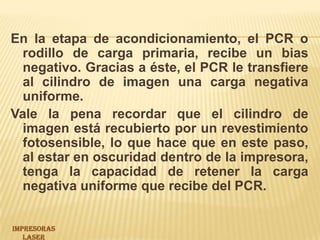 En la etapa de acondicionamiento, el PCR o rodillo de carga primaria, recibe un bias negativo. Gracias a éste, el PCR le transfiere al cilindro de imagen una carga negativa uniforme.Vale la pena recordar que el cilindro de imagen está recubierto por un revestimiento fotosensible, lo que hace que en este paso, al estar en oscuridad dentro de la impresora, tenga la capacidad de retener la carga negativa uniforme que recibe del PCR.IMPRESORAS LASER 