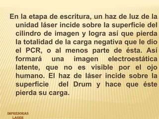 En la etapa de escritura, un haz de luz de la unidad láser incide sobre la superficie del cilindro de imagen y logra así que pierda la totalidad de la carga negativa que le dio el PCR, o al menos parte de ésta. Así formará una imagen electroestática latente, que no es visible por el ojo humano. El haz de láser incide sobre la superficie  del Drum y hace que éste pierda su carga. IMPRESORAS LASER 