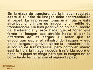 En la etapa de transferencia la imagen revelada sobre el cilindro de imagen debe ser transferida al papel. La impresora toma una hoja y ésta atraviesa el cilindro de imagen y el rodillo de transferencia. Un bias positivo se aplica al rodillo de trasferencia y esto hace que el tóner que forma la imagen sea atraído hacia él por la diferencia de las cargas. El tóner que se encuentran sobre el cilindro de imagen y que posee cargas negativas siente la atracción hacia el rodillo de transferencia, pero como en medio está la hoja la imagen queda trasferida sobre el papel. El papel se carga para que la imagen no se corra hasta terminar con el siguiente paso.IMPRESORAS LASER 