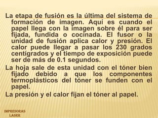 La etapa de fusión es la última del sistema de formación de imagen. Aquí es cuando el papel llega con la imagen sobre él para ser fijada, fundida o cocinada. El fusor o la unidad de fusión aplica calor y presión. El calor puede llegar a pasar los 230 grados centígrados y el tiempo de exposición puede ser de más de 0.1 segundos.La hoja sale de esta unidad con el tóner bien fijado debido a que los componentes termoplásticos del tóner se funden con el papel.La presión y el calor fijan el tóner al papel.IMPRESORAS LASER 