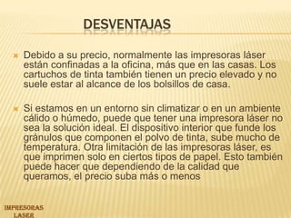 Desventajas Debido a su precio, normalmente las impresoras láser están confinadas a la oficina, más que en las casas. Los cartuchos de tinta también tienen un precio elevado y no suele estar al alcance de los bolsillos de casa. Si estamos en un entorno sin climatizar o en un ambiente cálido o húmedo, puede que tener una impresora láser no sea la solución ideal. El dispositivo interior que funde los gránulos que componen el polvo de tinta, sube mucho de temperatura. Otra limitación de las impresoras láser, es que imprimen solo en ciertos tipos de papel. Esto también puede hacer que dependiendo de la calidad que queramos, el precio suba más o menosIMPRESORAS LASER 