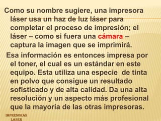Como su nombre sugiere, una impresora láser usa un haz de luz láser para completar el proceso de impresión; el láser – como si fuera una cámara – captura la imagen que se imprimirá. Esa información es entonces impresa por el toner, el cual es un estándar en este equipo. Esta utiliza una especie  de tinta en polvo que consigue un resultado sofisticado y de alta calidad.Da una alta resolución y un aspecto más profesional que la mayoría de las otras impresoras.IMPRESORAS LASER 