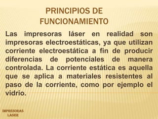 PRINCIPIOS DE FUNCIONAMIENTOLas impresoras láser en realidad son impresoras electroestáticas, ya que utilizan corriente electroestática a fin de producir diferencias de potenciales de manera controlada. La corriente estática es aquella que se aplica a materiales resistentes al paso de la corriente, como por ejemplo el vidrio.IMPRESORAS LASER 