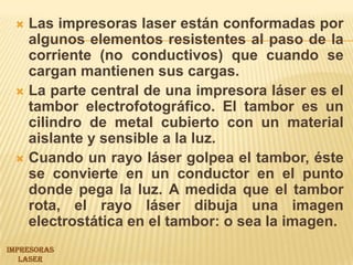 Las impresoras laser están conformadas por algunos elementos resistentes al paso de la corriente (no conductivos) que cuando se cargan mantienen sus cargas.La parte central de una impresora láser es el tambor electrofotográfico. El tambor es un cilindro de metal cubierto con un material aislante y sensible a la luz. Cuando un rayo láser golpea el tambor, éste se convierte en un conductor en el punto donde pega la luz. A medida que el tambor rota, el rayo láser dibuja una imagen electrostática en el tambor: o sea la imagen. IMPRESORASLASER