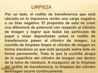 Limpieza     Por un lado, el rodillo de transferencia que está ubicado en la impresora recibe una carga negativa o un bias negativo. El propósito de esto es crear una diferencia de potencial con respecto al cilindro de imagen y lograr que todas las partículas de papel y tóner depositadas sobre el rodillo de transferencia pasen al cilindro de imagen. La cuchilla de limpieza limpia el cilindro de imagen en forma mecánica ya que está apoyada sobre éste en forma permanente. Todo lo que la cuchilla atrapa de la superficie del cilindro de imagen cae dentro de la tolva de residuos. A excepción de la limpieza del rodillo de transferencia, la limpieza del cilindro de imagen ocurre continuamente.IMPRESORAS LASER 