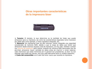 + Tama ñ o:  El tama ñ o, lo que determina es la cantidad de hojas que puede almacenar para su impresi ó n, as í  como las caracter í sticas especiales como impresi ó n por doble lado como ejemplo, si tiene copiadora integrada, etc.   + Memoria:  las impresoras l á ser de alto volumen, tienen integrada una capacidad considerable de memoria RAM, debido a que la carga de datos que tienen que almacenar desde diversos equipos (cola de impresi ó n), es muy alta. Tambi é n cuentan con  ranuras de expansi ó n  para colocar m ó dulos de memoria RAM adicionales que les permitan almacenar mayor cantidad de datos antes de imprimir y evitar esperas; cabe mencionar que estas memorias por lo general son propietarias, es decir no son est á ndar para todas las marcas, sino que cada fabricante tiene su modelo espec í fico. + Costo del consumible:  es el valor del t ó ner nuevo que necesita la impresora.  Otras importantes características de la impresora láser 
