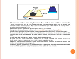 Estas impresoras son libres de impacto y tienen toner, ello es un cilindro relleno con tinta en forma de polvo. Pueden imprimir a color, pero las mas utilizadas usan solo tinta negra, ya que para el color se necesita tóner adicional. Cuentan internamente con chips y circuitos electrónicos que reciben órdenes de la computadora y almacenan los datos para imprimirlos: La impresora recibe la orden desde la computadora de lo que va a imprimir.  La impresora almacena los datos recibidos en la  memoria RAM  interna también llamada  Buffer .    Un mecanismo electromecánico acomoda la hoja acorde a las especificaciones que envía la computadora. Un mecanismo llamado escáner, emite un haz de luz láser que se refleja con un espejo sobre el tóner. Este has de luz lleva cargas electroestáticas, las cuáles atraen el polvo de tinta y forman el carácter ó figura sobre el tóner. El tóner gira; pasa sobre la hoja y la tinta en polvo se sobrepone en la hoja. Luego la hoja pasa sobre un mecanismo llamado fusor, el cuál gira y además está caliente, por lo que se derrite la tinta en polvo, y una vez que se enfría, la tinta esta pegada en la hoja. La hoja va avanzando por medio de un rodillo movido por un motor, conforme se termina de imprimir cada renglón, se mueve para empezar el siguiente. Lo anterior se repite hasta terminar los datos almacenados. Dependiendo el modelo de impresora, esta puede enviar la señal de que terminó de imprimir, así como el nivel de tinta de tóner presente. 