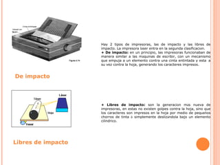 Hay 2 tipos de impresoras, las de impacto y las libres de impacto. La impresora l á ser entra en la segunda clasificaci ó n. + De impacto:  en un principio, las impresoras funcionaban de manera similar a las m á quinas de escribir, con un mecanismo que empuja a un elemento contra una cinta entintada y esta    a su vez contra la hoja, generando los caracteres impresos. + Libres de impacto:  son la generaci ó n m á s nueva de impresoras, en estas no existen golpes contra la hoja, sino que los caracteres son impresos en la hoja por medio de peque ñ os chorros de tinta  ó  simplemente desliz á ndola bajo un elemento cil í ndrico. De impacto Libres de impacto 