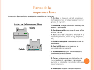La impresora láser cuenta con las siguientes partes internas y externas: Partes de la impresora láser  1.- Bandeja:  es el espacio asignado para colocar las hojas de manera correcta antes de entrar en el proceso de impresión. 2.- Cubiertas:  protegen los circuitos internos y dan estética a la impresora. 3.- Bandeja de salida:  se encarga de sacar la hoja una vez impresa. 4.- Panel:  tiene LED´s indicadores del estado de la impresora (encendido, atasco de hoja, en proceso, etc.) 5.- Conector de 3 patas:  para insertar el cable de alimentación. 6.- Puerto USB:  para comunicarse con la computadora de manera serial. 7.- Puerto centronics:  para comunicarse con la computadora de modo paralelo. 8.- Ranura para memoria:  permite insertar una memoria adicional, especial para impresoras y aumentar su velocidad al momento de recibir datos desde la impresora. 9.- Interruptor:  enciende ó apaga la impresora. 
