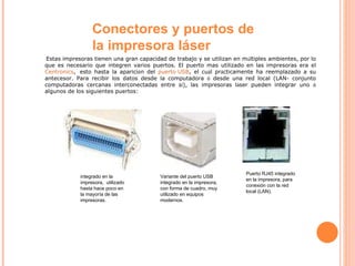 Conectores y puertos de la impresora láser   Estas impresoras tienen una gran capacidad de trabajo y se utilizan en m ú ltiples ambientes, por lo que es necesario que integren varios puertos. El puerto mas utilizado en las impresoras era el  Centronics ,    esto hasta la aparici ó n del  puerto USB , el cu á l pr á cticamente ha reemplazado a su antecesor. Para recibir los datos desde la computadora  ó  desde una red local (LAN- conjunto computadoras cercanas interconectadas entre s í ), las impresoras l á ser pueden integrar uno  ó  algunos de los siguientes puertos: integrado en la impresora,  utilizado hasta hace poco en la mayoría de las impresoras. Variante del puerto USB integrado en la impresora, con forma de cuadro, muy  utilizado en equipos modernos. Puerto RJ45 integrado en la impresora, para conexión con la red local (LAN).  