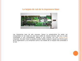 La tarjeta de red de la impresora láser Las impresoras l á ser de alto volumen, tienen la caracter í stica de poder ser compartidas en las redes de  á rea local (LAN) de manera directa, esto es, si estar conectadas a una computadora, debido a que cuentan con una  tarjeta de red  integrada. De este modo es posible acceder desde cualquier equipo que forme parte de la organizaci ó n y se comportan como si se tratase de un equipo mas conectado a la red. 