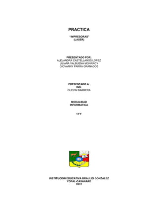 PRACTICA
            “IMPRESORAS”
               (LASER)




            PRESENTADO POR:
     ALEJANDRA CASTELLANOS LOPEZ
       LILIANA VALBUENA MONRROY
       GIOVANNY PARRA GRANADOS




           PRESENTADO A:
                ING:
           QUEVIN BARRERA



              MODALIDAD
             INFORMATICA


                 11°F




INSTITUCION EDUCATIVA BRAULIO GONZALEZ
            YOPAL-CASANARE
                  2012
 