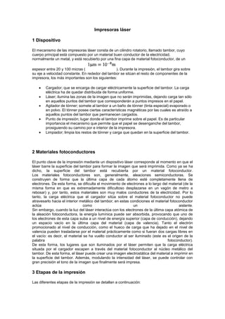 Impresoras láser 1 Dispositivo  El mecanismo de las impresoras láser consta de un cilindro rotatorio, llamado tambor, cuyo cuerpo principal está compuesto por un material buen conductor de la electricidad, normalmente un metal, y está recubierto por una fina capa de material fotoconductor, de un espesor entre 20 y 100 micras ( ). Durante la impresión, el tambor gira sobre su eje a velocidad constante. En rededor del tambor se sitúan el resto de componentes de la impresora, los más importantes son los siguientes: Cargador; que se encarga de cargar eléctricamente la superficie del tambor. La carga eléctrica ha de quedar distribuida de forma uniforme. Láser; ilumina las zonas de la imagen que no serán imprimidas, dejando carga tan sólo en aquellos puntos del tambor que corresponderán a puntos impresos en el papel. Agitador de tónner; somete al tambor a un baño de tónner (tinta especial) evaporado o en polvo. El tónner posee ciertas características magnéticas por las cuales es atraído a aquellos puntos del tambor que permanecen cargados. Punto de impresión; lugar donde el tambor imprime sobre el papel. Es de particular importancia el mecanismo que permite que el papel se desenganche del tambor, prosiguiendo su camino por e interior de la impresora. Limpiador; limpia los restos de tónner y carga que quedan en la superficie del tambor. 2 Materiales fotoconductores  El punto clave de la impresión mediante un dispositivo láser corresponde al momento en que el láser barre la superficie del tambor para formar la imagen que será imprimida. Como ya se ha dicho, la superficie del tambor está recubierta por un material fotoconductor. Los materiales fotoconductores son, generalmente, aleaciones semiconductoras. Se construyen de forma que la última capa de cada átomo esté completamente llena de electrones. De esta forma, se dificulta el movimiento de electrones a lo largo del material (de la misma forma en que es extremadamente dificultoso desplazarse en un vagón de metro a rebosar) y, por tanto, estos materiales son muy malos conductores de la electricidad. Por lo tanto, la carga eléctrica que el cargador sitúa sobre el material fotoconductor no puede atravesarlo hacia el interior metálico del tambor; en estas condiciones el material fotoconductor actúa como un aislante. Sin embargo, cuando la luz del láser interactúa con los electrones de la última capa atómica de la aleación fotoconductora, la energía lumínica puede ser absorbida, provocando que uno de los electrones de esta capa suba a un nivel de energía superior (capa de conducción), dejando un espacio vacío en la última capa del material (capa de valencia). Tanto el electrón promocionado al nivel de conducción, como el hueco de carga que ha dejado en el nivel de valencia pueden trasladarse por el material prácticamente como si fueran dos cargas libres en el vacío: es decir, el material se ha vuelto conductor al ser iluminado (este es el origen de la palabra fotoconductor). De esta forma, los lugares que son iluminados por el láser permiten que la carga eléctrica situada por el cargador escapen a través del material fotoconductor al núcleo metálico del tambor. De esta forma, el láser puede crear una imagen electrostática del material a imprimir en la superficie del tambor. Además, modulando la intensidad del láser, se puede controlar con gran precisión el tono de la imagen que finalmente será impresa.  3 Etapas de la impresión  Las diferentes etapas de la impresión se detallan a continuación:  El ordenador digitaliza la imagen a imprimir, determinando la cantidad de tónner que corresponde estampar en cada punto.  El cargador deposita carga eléctrica distribuida uniformemente a lo largo y ancho de la superficie del tambor.  El láser recorre la superficie del tambor, iluminándola con la intensidad adecuada de tal forma que en cada punto quede una cantidad de carga superficial proporcional a la cantidad de tónner necesario en cada punto.  El agitador somete la superficie del tambor a un baño de polvo de tónner (que suele estar compuesto por polímeros con cierto momento magnético). La interacción electromagnética entre la carga restante en la superficie del tambor y los dipolo magnéticos del tónner hace que este último se adhiera a las zonas cargadas en la superficie del tambor. Esta fase se conoce como revelado  El tambor aplasta el tónner adherido a su superficie contra el papel a imprimir. Gran parte del tónner pasa al papel, que ha sido cargado eléctricamente (mediante diferentes procesos de rozamiento).  El limpiador limpia los restos de tónner que no han quedado en el papel.  El papel impreso pasa entre dos rodillos, el fusor (que ha sido calentado por una resistencia eléctrica) y el rodillo de presión, que se encargan de fundir y fijar el tónner al papel.  En el proceso de impresión de cada página, el tambor realiza varias rotaciones completas, sincronizando a la perfección la actuación de las diferentes partes del procedimiento. En la siguiente figura podemos ver un esquema básico de la disposición de los diferentes elementos que intervienen en la impresión y de su funcionamiento:  4 Ventajas e inconvenientes  La principal ventaja de las impresoras láser estriba en el hecho de que su resolución tan sólo se encuentra limitada por el tamaño de las partículas cargadas que se depositan sobre el tambor. Además, el proceso de impresión es más rápido que la mayoría de métodos de inyección de tinta, siendo la velocidad de impresión independiente de las características de la información a imprimir, ya que el tambor gira a velocidad fija. Por otra parte, el principal inconveniente de las impresoras láser viene dado por el hecho de que la velocidad de impresión es constante, y no se puede interrumpir una vez comenzado (ya que la carga superficial en el tambor se disipa al cabo de poco tiempo). Este hecho obliga a que la impresora sea capaz de almacenar en su propia memoria toda la página antes de imprimirla, dado que la velocidad de impresión suele ser muy mayor que la tasa de transferencia de los cables usuales. Además, resulta difícil (y caro) mejorar el procedimiento para realizar impresiones en color. En general, las impresoras láser son más caras que sus hermanas de tinta, aunque el precio de los consumibles es mucho menor (si se compara el precio por copia). Este hecho, junto con su gran velocidad de impresión, hace que la mayor parte de oficinas opten por sistemas de impresión láser. La mayor parte de los departamentos de física de todo el mundo utilizan este tipo de impresión. 5 Mantenimiento de Impresoras Laser   Adquiere el hábito de limpiar tu impresora láser por fuera cada vez que cambies el tóner, ya sea después de imprimir cerca de 2.500 páginas o cuando comiencen a aparecer problemas de calidad de impresión (como puntos o rayas). Asegúrate de desconectar la impresora y de dejar que se enfríe antes de realizar el mantenimiento. En principio, debería ser suficiente limpiar con un paño humedecido con agua por debajo de la caja. No uses limpiadores a base de amoníaco sobre la impresora o alrededor de ésta.Para limpiar el interior de la impresora, usa un paño seco libre de hilachas, como los paños para lentes. El uso de una aspiradora para computadora para limpiar el área del cartucho puede causar daños, por eso, sólo usa un paño. Ten cuidado y evita tocar el rodillo de transferencia (el rodillo negro esponjoso que está situado debajo del cartucho). La grasa procedente de la propia piel puede causar problemas de calidad de impresión. Si retiras el cartucho de tóner para limpiar el área del cartucho, no dejes el cartucho expuesto a la luz, porque se dañará. Si el tóner se impregna en tu ropa, límpiala con un paño seco y lávala en agua fría. El agua caliente puede provocar que el tóner se fije.Es posible usar una transparencia para limpiar el camino del papel. Sigue los siguientes pasos: Carga una transparencia en la bandeja de entrada prioritaria.  Asegúrate de que la impresora esté en el estado Listo.  Mantén presionado el botón Ir por 10 segundos. Las transparencias se alimentan lentamente a través de la impresora. Cada una de las tres luces de la impresora parpadearán hasta que el proceso de limpieza se haya completado. Descarta la transparencia.  Si no hay disponible una película de transparencia, usa papel, pero realiza el procedimiento dos o tres veces para asegurar una limpieza apropiada.Si la impresora se traba regularmente (no admitiendo papeles o trabando la alimentación con más de una hoja al mismo tiempo), es posible que el rodillo de elevación necesite ser reemplazado o limpiado. Los rodillos de repuesto para las impresoras láser están disponibles en línea. Para reemplazar el rodillo de elevación, sigue los siguientes pasos: Desconecta el cable de alimentación de la impresora y deja que ésta se enfríe.  Abre la puerta del cartucho de tóner y retira el cartucho de tóner.  Localiza el rodillo de elevación.  Suelta las pequeñas lengüetas blancas que están sobre cada lado del rodillo de elevación retirándolas del rodillo y luego girando el rodillo hacia adelante.  Tira suavemente del rodillo de elevación hacia arriba y hacia afuera.  Posiciona el nuevo rodillo de elevación en la ranura del rodillo anterior.  Rota la parte superior del nuevo rodillo de elevación hacia la posición correcta hasta que las lengüetas blancas de cada lado del rodillo encajen en su lugar.  Reinstala el cartucho de tóner y cierra la puerta del cartucho de tóner.  Enchufa la impresora para volver a encenderla.  Para limpiar el rodillo de elevación en lugar de reemplazarlo, retira el rodillo como se te ha indicado anteriormente y frótalo con un paño sin hilachas humedecido con alcohol isopropílico. Después, con un paño seco sin hilachas, limpia el rodillo de elevación y retira la suciedad removida. Deja que se seque completamente el alcohol antes de reinstalar el rodillo. Cuidado: el alcohol es inflamable y debe mantenerse alejado de las llamas o fuentes de calor (incluyendo el elemento fusor de tu impresora láser). 