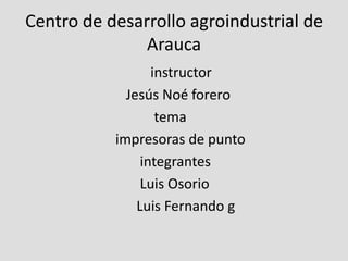 Centro de desarrollo agroindustrial de Arauca                                      instructor                              Jesús Noé forero                                      tema                           impresoras de punto                                  integrantes                                  Luis Osorio                                 Luis Fernando g 