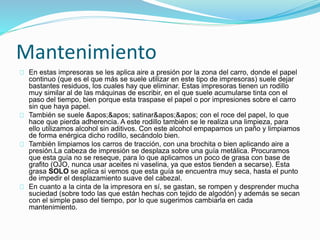 Mantenimiento
En estas impresoras se les aplica aire a presión por la zona del carro, donde el papel
continuo (que es el que más se suele utilizar en este tipo de impresoras) suele dejar
bastantes residuos, los cuales hay que eliminar. Estas impresoras tienen un rodillo
muy similar al de las máquinas de escribir, en el que suele acumularse tinta con el
paso del tiempo, bien porque esta traspase el papel o por impresiones sobre el carro
sin que haya papel.
También se suele '' satinar'' con el roce del papel, lo que
hace que pierda adherencia. A este rodillo también se le realiza una limpieza, para
ello utilizamos alcohol sin aditivos. Con este alcohol empapamos un paño y limpiamos
de forma enérgica dicho rodillo, secándolo bien.
También limpiamos los carros de tracción, con una brochita o bien aplicando aire a
presión.La cabeza de impresión se desplaza sobre una guía metálica. Procuramos
que esta guía no se reseque, para lo que aplicamos un poco de grasa con base de
grafito (OJO, nunca usar aceites ni vaselina, ya que estos tienden a secarse). Esta
grasa SOLO se aplica si vemos que esta guía se encuentra muy seca, hasta el punto
de impedir el desplazamiento suave del cabezal.
En cuanto a la cinta de la impresora en sí, se gastan, se rompen y desprender mucha
suciedad (sobre todo las que están hechas con tejido de algodón) y además se secan
con el simple paso del tiempo, por lo que sugerimos cambiarla en cada
mantenimiento.
 