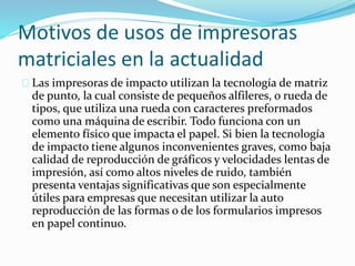 Motivos de usos de impresoras
matriciales en la actualidad
Las impresoras de impacto utilizan la tecnología de matriz
de punto, la cual consiste de pequeños alfileres, o rueda de
tipos, que utiliza una rueda con caracteres preformados
como una máquina de escribir. Todo funciona con un
elemento físico que impacta el papel. Si bien la tecnología
de impacto tiene algunos inconvenientes graves, como baja
calidad de reproducción de gráficos y velocidades lentas de
impresión, así como altos niveles de ruido, también
presenta ventajas significativas que son especialmente
útiles para empresas que necesitan utilizar la auto
reproducción de las formas o de los formularios impresos
en papel continuo.
 