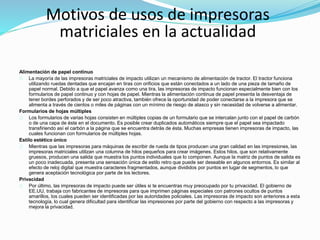 Alimentación de papel continuo
La mayoría de las impresoras matriciales de impacto utilizan un mecanismo de alimentación de tractor. El tractor funciona
utilizando ruedas dentadas que encajan en tiras con orificios que están conectados a un lado de una pieza de tamaño de
papel normal. Debido a que el papel avanza como una tira, las impresoras de impacto funcionan especialmente bien con los
formularios de papel continuo y con hojas de papel. Mientras la alimentación continua de papel presenta la desventaja de
tener bordes perforados y de ser poco atractiva, también ofrece la oportunidad de poder conectarse a la impresora que se
alimenta a través de cientos o miles de páginas con un mínimo de riesgo de atasco y sin necesidad de volverse a alimentar.
Formularios de hojas múltiples
Los formularios de varias hojas consisten en múltiples copias de un formulario que se intercalan junto con el papel de carbón
o de una capa de éste en el documento. Es posible crear duplicados automáticos siempre que el papel sea impactado
transfiriendo así el carbón a la página que se encuentra detrás de ésta. Muchas empresas tienen impresoras de impacto, las
cuales funcionan con formularios de múltiples hojas.
Estilo estético único
Mientras que las impresoras para máquinas de escribir de rueda de tipos producen una gran calidad en las impresiones, las
impresoras matriciales utilizan una columna de hilos pequeños para crear imágenes. Estos hilos, que son relativamente
gruesos, producen una salida que muestra los puntos individuales que lo componen. Aunque la matriz de puntos de salida es
un poco inadecuada, presenta una sensación única de estilo retro que puede ser deseable en algunos entornos. Es similar al
efecto de reloj digital que muestra caracteres fragmentados, aunque divididos por puntos en lugar de segmentos, lo que
genera aceptación tecnológica por parte de los lectores.
Privacidad
Por último, las impresoras de impacto puede ser útiles si te encuentras muy preocupado por tu privacidad. El gobierno de
EE.UU, trabaja con fabricantes de impresoras para que imprimen páginas especiales con patrones ocultos de puntos
amarillos, los cuales pueden ser identificadas por las autoridades policiales. Las impresoras de impacto son anteriores a esta
tecnología, lo cual genera dificultad para identificar las impresiones por parte del gobierno con respecto a las impresoras y
mejora la privacidad.
Motivos de usos de impresoras
matriciales en la actualidad
 