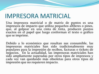 IMPRESORA MATRICIAL
Una impresora matricial o de matriz de puntos es una
impresora de impacto que utiliza pequeños alfileres o pines,
que, al golpear en una cinta de tinta, producen puntos
exactos en el papel que luego conforman el texto o gráfico
que se imprime.
Debido a lo económico que resultan sus consumible, las
impresoras matriciales han sido tradicionalmente muy
populares para la impresión de recibos, facturas o tickets de
negocios. En la actualidad, las impresoras matriciales han
sido ampliamente superadas por otros tipos de impresora y
cada vez van quedando más obsoletas para otros tipos de
impresión que no requieren impacto.
 