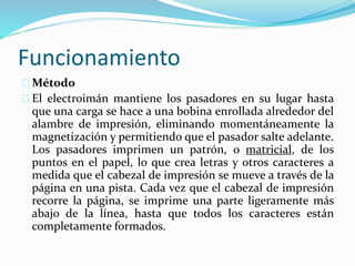 Funcionamiento
Método
El electroimán mantiene los pasadores en su lugar hasta
que una carga se hace a una bobina enrollada alrededor del
alambre de impresión, eliminando momentáneamente la
magnetización y permitiendo que el pasador salte adelante.
Los pasadores imprimen un patrón, o matricial, de los
puntos en el papel, lo que crea letras y otros caracteres a
medida que el cabezal de impresión se mueve a través de la
página en una pista. Cada vez que el cabezal de impresión
recorre la página, se imprime una parte ligeramente más
abajo de la línea, hasta que todos los caracteres están
completamente formados.
 