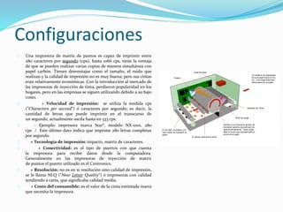 Configuraciones
Una impresora de matriz de puntos es capaz de imprimir entre
280 caracteres por segundo (cps), hasta 1066 cps, tiene la ventaja
de que se pueden realizar varias copias de manera simultánea con
papel carbón. Tienen desventajas como el tamaño, el ruido que
realizan y la calidad de impresión no es muy buena; pero sus cintas
eran relativamente económicas. Con la introducción al mercado de
las impresoras de inyección de tinta, perdieron popularidad en los
hogares, pero en las empresas se siguen utilizando debido a su bajo
costo.
+ Velocidad de impresión: se utiliza la medida cps
("Characters per second") ó caracteres por segundo; es decir, la
cantidad de letras que puede imprimir en el transcurso de
un segundo, actualmente oscila hasta en 333 cps.
- Ejemplo: impresora marca Star®, modelo NX-1001, 280
cps / Este último dato indica que imprime 280 letras completas
por segundo.
+ Tecnología de impresión: impacto, matriz de caracteres.
+ Conectividad: es el tipo de puertos con que cuenta
la impresora para recibir datos desde la computadora.
Generalmente en las impresoras de inyección de matriz
de puntos el puerto utilizado es el Centronics.
+ Resolución: no es en si resolución sino calidad de impresión,
se le llama NLQ ("Near Letter Quality") ó impresoras con calidad
tendiendo a carta, que significaba calidad media.
+ Costo del consumible: es el valor de la cinta entintada nueva
que necesita la impresora.
 