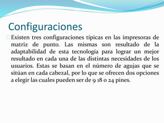 Configuraciones
Existen tres configuraciones típicas en las impresoras de
matriz de punto. Las mismas son resultado de la
adaptabilidad de esta tecnología para lograr un mejor
resultado en cada una de las distintas necesidades de los
usuarios. Estas se basan en el número de agujas que se
sitúan en cada cabezal, por lo que se ofrecen dos opciones
a elegir las cuales pueden ser de 9 18 o 24 pines.
 