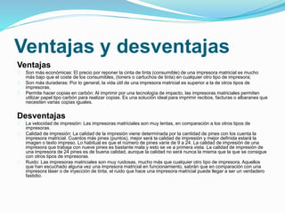 Ventajas y desventajas
Ventajas
Son más económicas: El precio por reponer la cinta de tinta (consumible) de una impresora matricial es mucho
más bajo que el coste de los consumibles, (toners o cartuchos de tinta) en cualquier otro tipo de impresora;
Son más duraderas: Por lo general, la vida útil de una impresora matricial es superior a la de otros tipos de
impresoras.
Permite hacer copias en carbón: Al imprimir por una tecnología de impacto, las impresoras matriciales permiten
utilizar papel tipo carbón para realizar copias. Es una solución ideal para imprimir recibos, facturas o albaranes que
necesiten varias copias iguales.
Desventajas
La velocidad de impresión: Las impresoras matriciales son muy lentas, en comparación a los otros tipos de
impresoras.
Calidad de impresión: La calidad de la impresión viene determinada por la cantidad de pines con los cuenta la
impresora matricial. Cuantos más pines (puntos), mejor será la calidad de impresión y mejor definida estará la
imagen o texto impreso. Lo habitual es que el número de pines varíe de 9 a 24. La calidad de impresión de una
impresora que trabaja con nueve pines es bastante mala y esto se ve a primera vista. La calidad de impresión de
una impresora de 24 pines es de buena calidad, aunque la calidad no será nunca la misma que la que se consigue
con otros tipos de impresoras.
Ruido: Las impresoras matriciales son muy ruidosas, mucho más que cualquier otro tipo de impresora. Aquellos
que han escuchado alguna vez una impresora matricial en funcionamiento, sabrán que en comparación con una
impresora láser o de inyección de tinta, el ruido que hace una impresora matricial puede llegar a ser un verdadero
fastidio.
 