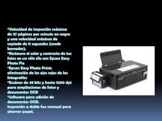 *Velocidad de impresión máxima
de 27 páginas por minuto en negro
y una velocidad máxima de
copiado de 11 segundos (modo
borrador).
*Restaura el color y contraste de tus
fotos en un sólo clic con Epson Easy
Photo Fix
*Epson Easy Photo Print:
eliminación de los ojos rojos de las
fotografías
*Escáner de 48 bits y hasta 1200 dpi
para ampliaciones de fotos y
documentos OCR
*Software para edición de
documentos OCR.
Impresión a doble faz manual para
ahorrar papel.
 