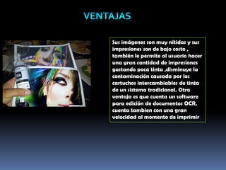 Sus imágenes son muy nítidas y sus
impresiones son de bajo costo ,
también le permite al usuario hacer
una gran cantidad de impresiones
gastando poca tinta ,disminuye la
contaminación causada por los
cartuchos intercambiables de tinta
de un sistema tradicional. Otra
ventaja es que cuenta un software
para edición de documentos OCR,
cuenta tambien con una gran
velocidad al momento de imprimir
 