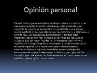 Para mi estas impresoras multifuncionales permiten a las usuarios tener
una mayor calidad de impresión y también permite ahorrar dinero al
momento de imprimir ya que por la inyección de tinta se va a ahorrar
mucha mas tinta sin que la calidad de impresión disminuya y esta también
permite hacer una gran cantidad de impresiones , también estas
impresiones son de muy fácil maneje lo que permite que los usuarios
accedan a ellas con mayor facilidad .estas impresoras cuentan con el
sistema OCR lo que permite editar documentos a l omento que se valla a
realizar la impresión .En el momento existen muchas impresoras
multifuncionales en el mercado y una de las mas cotizadas por los
compradores es la epson l200 ya que esta tiene una gran capacidad de
impresión y permite ahorrar mucho dinero entonces por estos motivos es
una de las mas escogidas por los usuarios
 