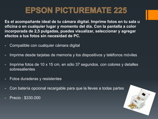 Es el acompañante ideal de tu cámara digital. Imprime fotos en tu sala u
oficina o en cualquier lugar y momento del día. Con la pantalla a color
incorporada de 2,5 pulgadas, puedes visualizar, seleccionar y agregar
efectos a tus fotos sin necesidad de PC.

- Compatible con cualquier cámara digital

- Imprime desde tarjetas de memoria y los dispositivos y teléfonos móviles

- Imprime fotos de 10 x 15 cm, en sólo 37 segundos. con colores y detalles
  sobresalientes

- Fotos duraderas y resistentes

- Con batería opcional recargable para que la lleves a todas partes

- Precio : $330.000
 