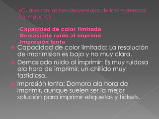  Capacidad de color limitada: La resolución
  de imprimision es baja y no muy clara.
 Demasiado ruido al imprimir: Es muy ruidosa
  ala hora de imprimir, un chillido muy
  fastidioso.
 Impresión lenta: Demora ala hora de
  imprimir, aunque suelen ser la mejor
  solución para imprimir etiquetas y tickets.
 