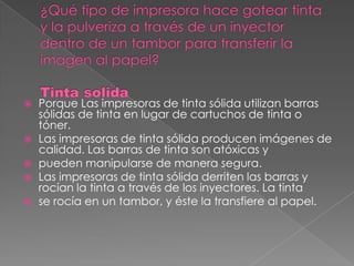    Porque Las impresoras de tinta sólida utilizan barras
    sólidas de tinta en lugar de cartuchos de tinta o
    tóner.
   Las impresoras de tinta sólida producen imágenes de
    calidad. Las barras de tinta son atóxicas y
   pueden manipularse de manera segura.
   Las impresoras de tinta sólida derriten las barras y
    rocían la tinta a través de los inyectores. La tinta
   se rocía en un tambor, y éste la transfiere al papel.
 