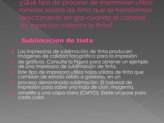    Las impresoras de sublimación de tinta producen
    imágenes de calidad fotográfica para la impresión
   de gráficos. Consulte la Figura para obtener un ejemplo
    de una impresora de sublimación de tinta.
   Este tipo de impresora utiliza hojas sólidas de tinta que
    cambian de estado sólido a gaseoso, en un
   proceso denominado sublimación. El cabezal de
    impresión pasa sobre una hoja de cian, magenta,
   amarillo y una capa clara (CMYO). Existe un pase para
    cada color.
 