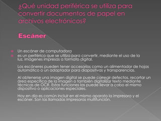    Un escáner de computadora
   es un periférico que se utiliza para convertir, mediante el uso de la
    luz, imágenes impresas a formato digital.
    Los escáneres pueden tener accesorios como un alimentador de hojas
    automático o un adaptador para diapositivas y transparencias.
    Al obtenerse una imagen digital se puede corregir defectos, recortar un
    área específica de la imagen o también digitalizar texto mediante
    técnicas de OCR. Estas funciones las puede llevar a cabo el mismo
    dispositivo o aplicaciones especiales.
    Hoy en día es común incluir en el mismo aparato la impresora y el
    escáner. Son las llamadas impresoras multifunción.
 